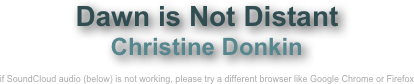 Dawn is Not Distant 
Christine Donkin

if SoundCloud audio (below) is not working, please try a different browser like Google Chrome or Firefox