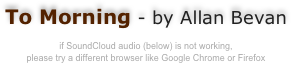 
To Morning - by Allan Bevan

if SoundCloud audio (below) is not working, 
please try a different browser like Google Chrome or Firefox